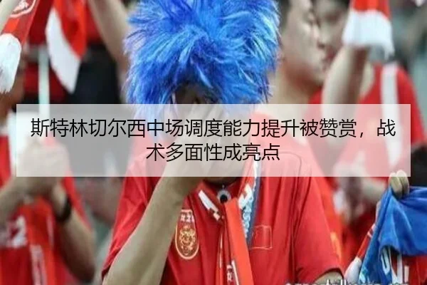 斯特林切尔西中场调度能力提升被赞赏，战术多面性成亮点